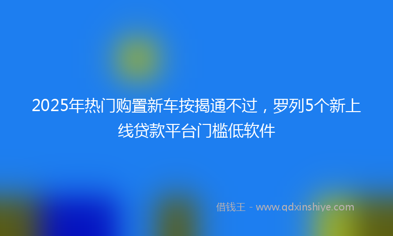 2025年热门购置新车按揭通不过，罗列5个新上线贷款平台门槛低软件