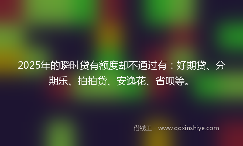 2025年的瞬时贷有额度却不通过有:好期贷、分期乐、拍拍贷、安逸花、省呗等。