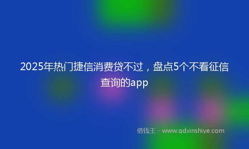 2025年热门捷信消费贷不过，盘点5个不看征信查询的app