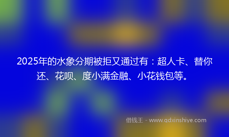 2025年的水象分期被拒又通过有：超人卡、替你还、花呗、度小满金融、小花钱包等。