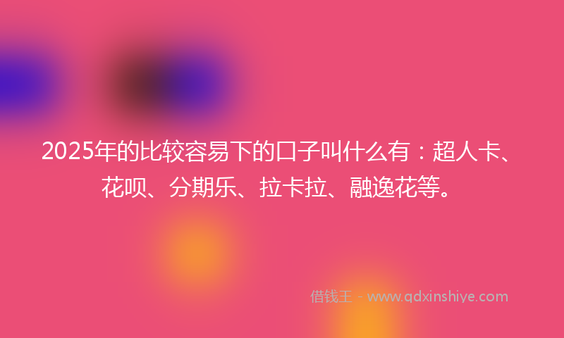 2025年的比较容易下的口子叫什么有：超人卡、花呗、分期乐、拉卡拉、融逸花等。