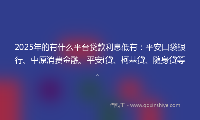 2025年的有什么平台贷款利息低有：平安口袋银行、中原消费金融、平安i贷、柯基贷、随身贷等。