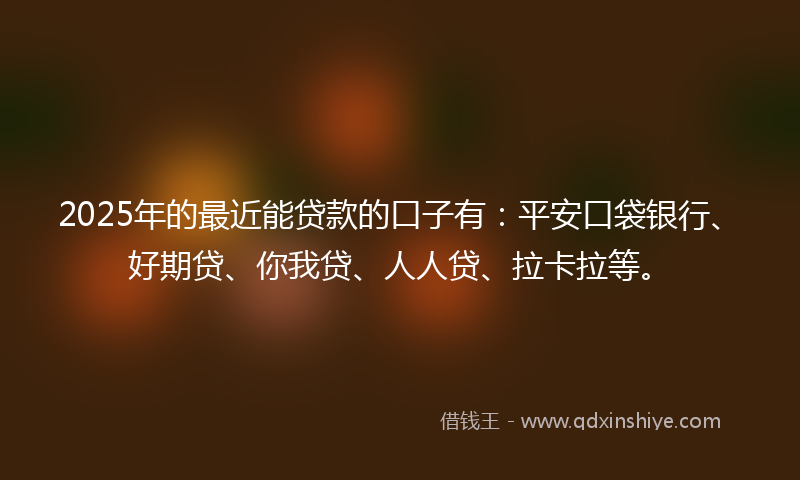 2025年的最近能贷款的口子有：平安口袋银行、好期贷、你我贷、人人贷、拉卡拉等。