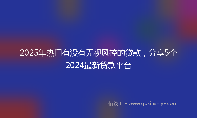 2025年热门有没有无视风控的贷款，分享5个2024最新贷款平台
