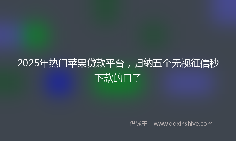 2025年热门苹果贷款平台，归纳五个无视征信秒下款的口子