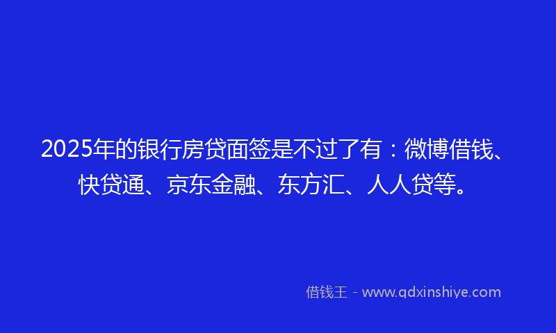 2025年的银行房贷面签是不过了有：微博借钱、快贷通、京东金融、东方汇、人人贷等。