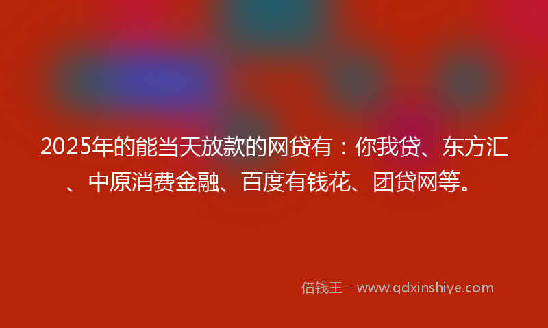 2025年的能当天放款的网贷有：你我贷、东方汇、中原消费金融、百度有钱花、团贷网等。