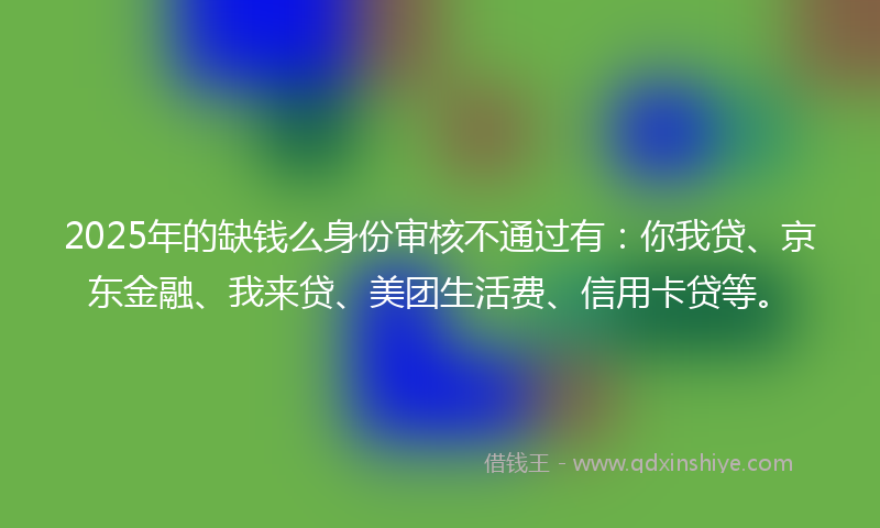 2025年的缺钱么身份审核不通过有：你我贷、京东金融、我来贷、美团生活费、信用卡贷等。