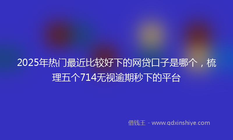 2025年热门最近比较好下的网贷口子是哪个，梳理五个714无视逾期秒下的平台