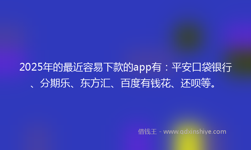 2025年的最近容易下款的app有：平安口袋银行、分期乐、东方汇、百度有钱花、还呗等。