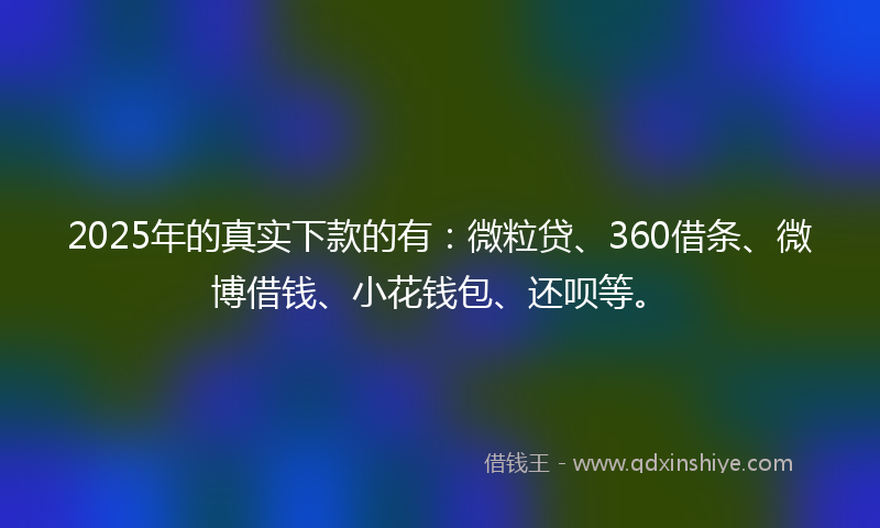 2025年的真实下款的有：微粒贷、360借条、微博借钱、小花钱包、还呗等。