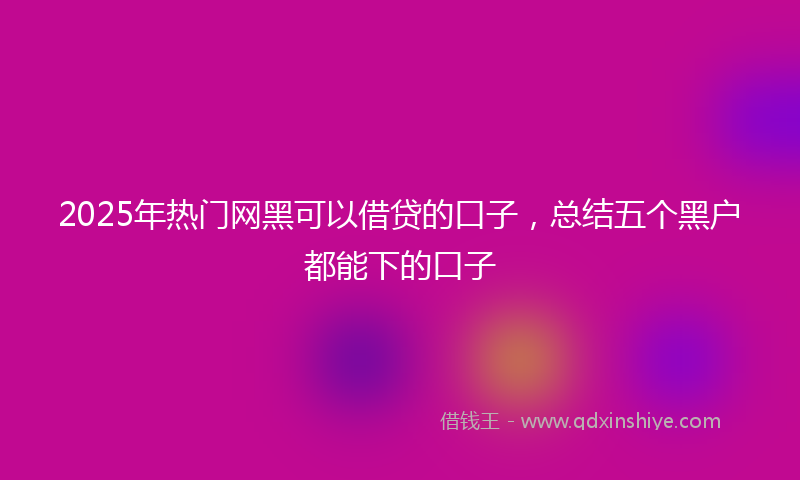 2025年热门网黑可以借贷的口子，总结五个黑户都能下的口子