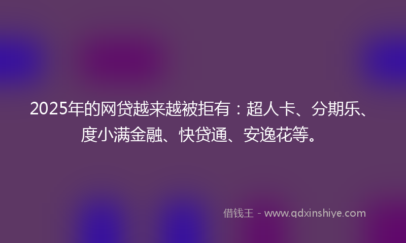 2025年的网贷越来越被拒有：超人卡、分期乐、度小满金融、快贷通、安逸花等。