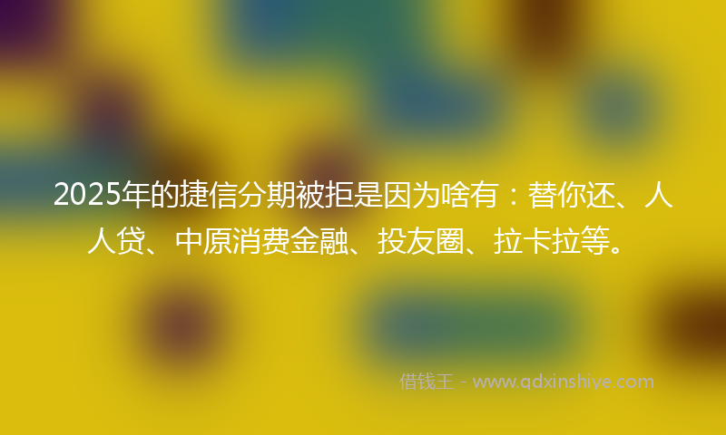 2025年的捷信分期被拒是因为啥有：替你还、人人贷、中原消费金融、投友圈、拉卡拉等。