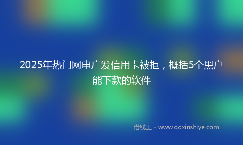 2025年热门网申广发信用卡被拒，概括5个黑户能下款的软件