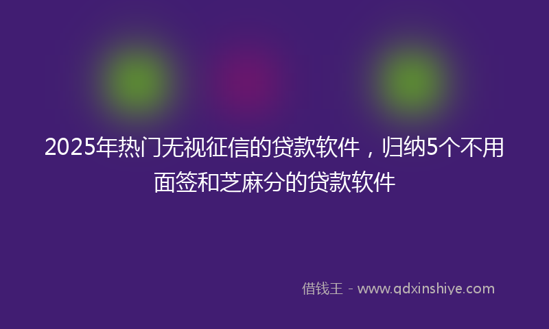 2025年热门无视征信的贷款软件，归纳5个不用面签和芝麻分的贷款软件