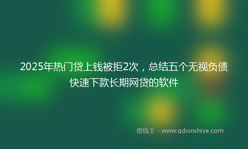 2025年热门贷上钱被拒2次，总结五个无视负债快速下款长期网贷的软件