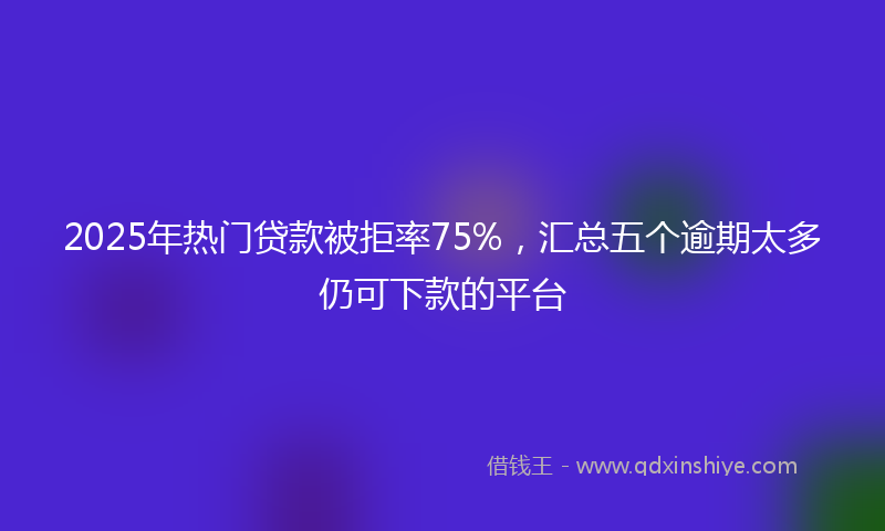 2025年热门贷款被拒率75%，汇总五个逾期太多仍可下款的平台
