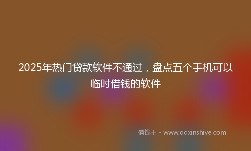 2025年热门贷款软件不通过，盘点五个手机可以临时借钱的软件