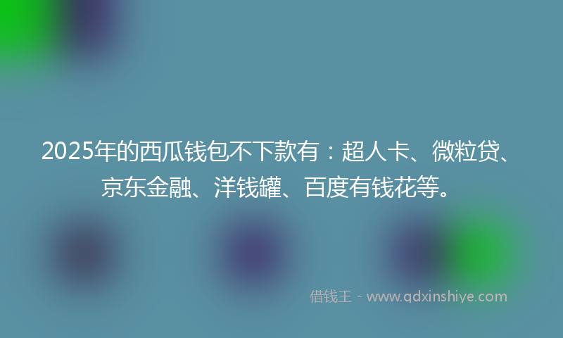 2025年的西瓜钱包不下款有：超人卡、微粒贷、京东金融、洋钱罐、百度有钱花等。