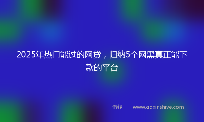 2025年热门能过的网贷，归纳5个网黑真正能下款的平台