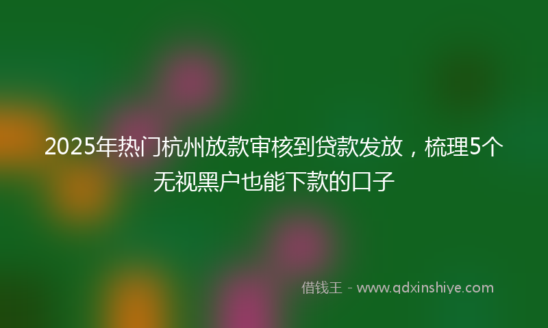 2025年热门杭州放款审核到贷款发放，梳理5个无视黑户也能下款的口子