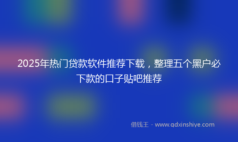 2025年热门贷款软件推荐下载，整理五个黑户必下款的口子贴吧推荐