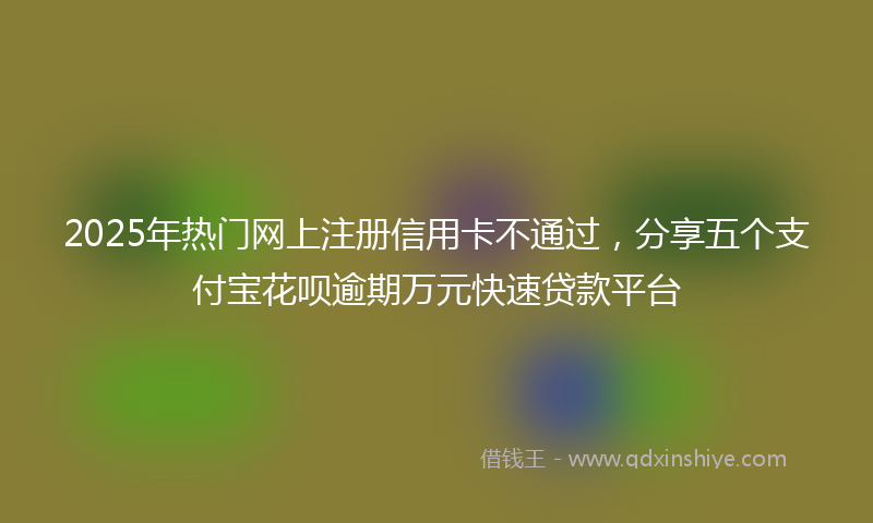 2025年热门网上注册信用卡不通过，分享五个支付宝花呗逾期万元快速贷款平台