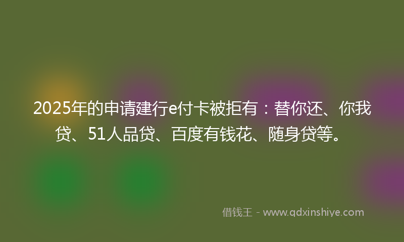 2025年的申请建行e付卡被拒有：替你还、你我贷、51人品贷、百度有钱花、随身贷等。