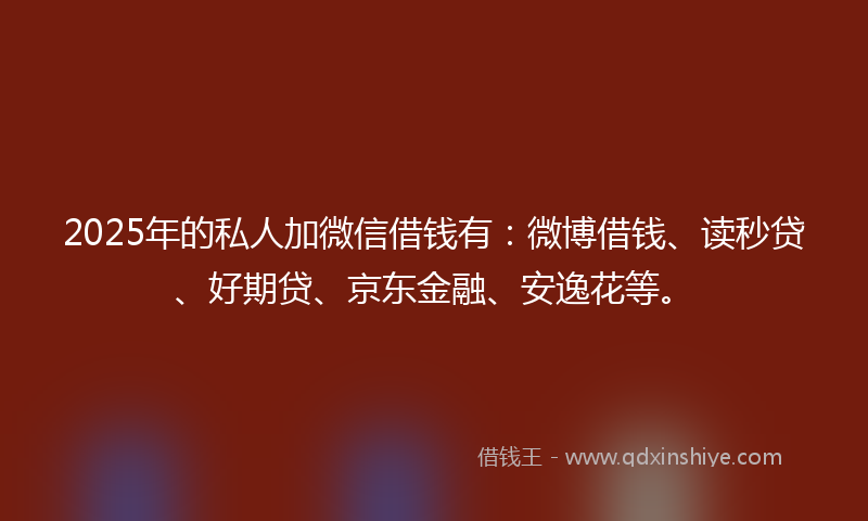 2025年的私人加微信借钱有：微博借钱、读秒贷、好期贷、京东金融、安逸花等。