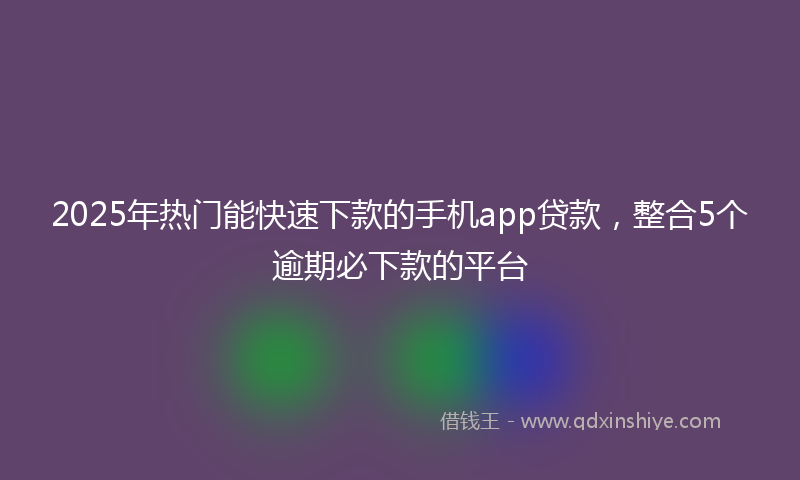 2025年热门能快速下款的手机app贷款，整合5个逾期必下款的平台