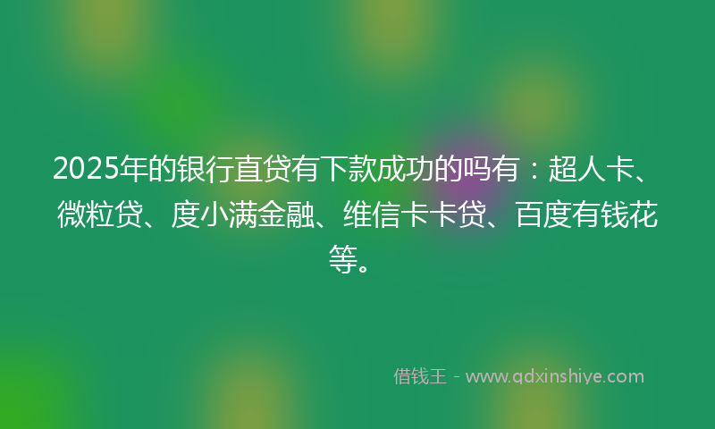 2025年的银行直贷有下款成功的吗有：超人卡、微粒贷、度小满金融、维信卡卡贷、百度有钱花等。
