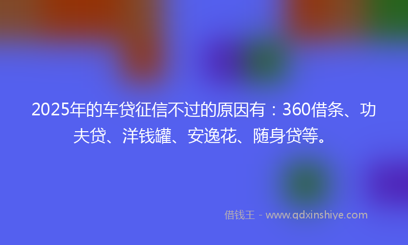 2025年的车贷征信不过的原因有：360借条、功夫贷、洋钱罐、安逸花、随身贷等。