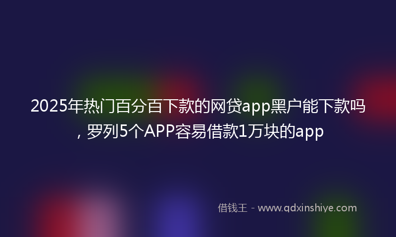 2025年热门百分百下款的网贷app黑户能下款吗，罗列5个APP容易借款1万块的app