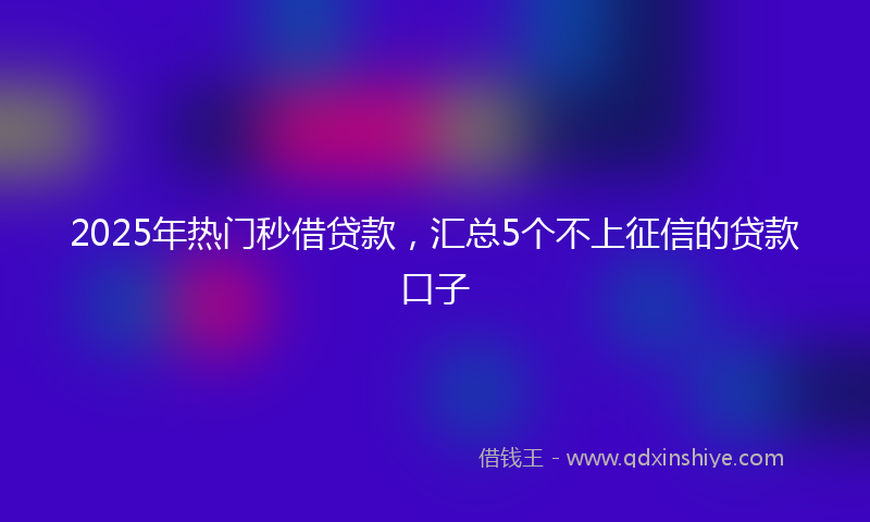 2025年热门秒借贷款，汇总5个不上征信的贷款口子