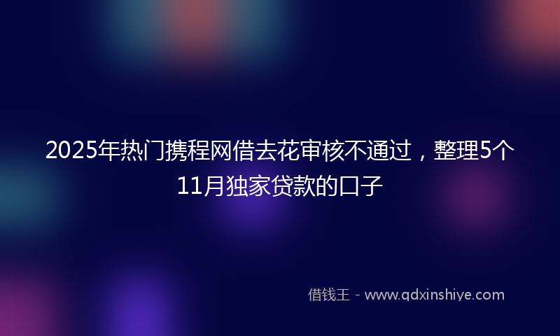 2025年热门携程网借去花审核不通过，整理5个11月独家贷款的口子