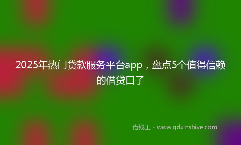 2025年热门贷款服务平台app，盘点5个值得信赖的借贷口子