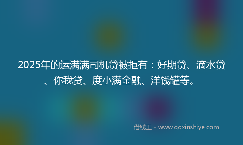 2025年的运满满司机贷被拒有：好期贷、滴水贷、你我贷、度小满金融、洋钱罐等。