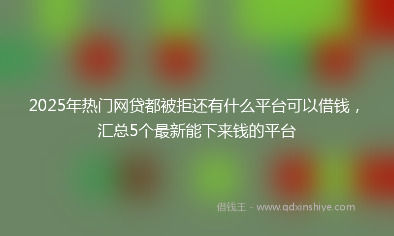 2025年热门网贷都被拒还有什么平台可以借钱，汇总5个最新能下来钱的平台