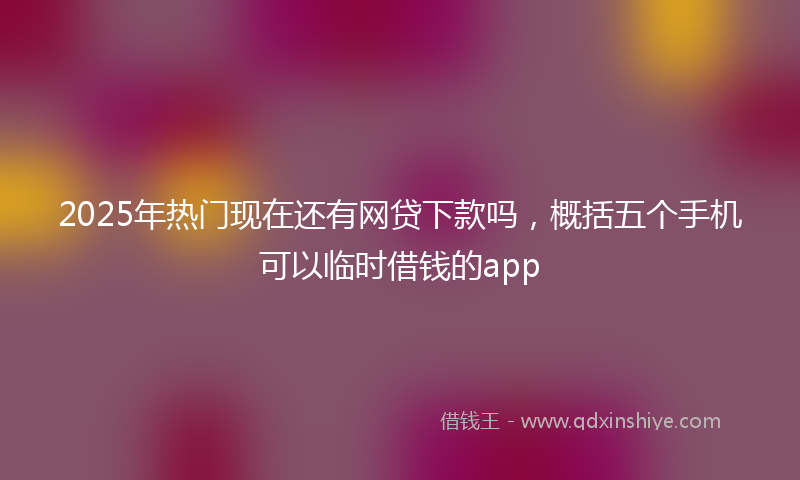 2025年热门现在还有网贷下款吗，概括五个手机可以临时借钱的app