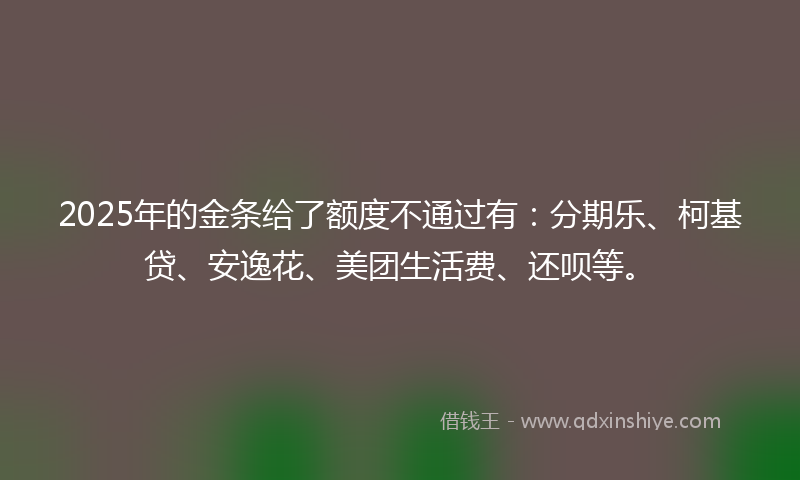 2025年的金条给了额度不通过有：分期乐、柯基贷、安逸花、美团生活费、还呗等。