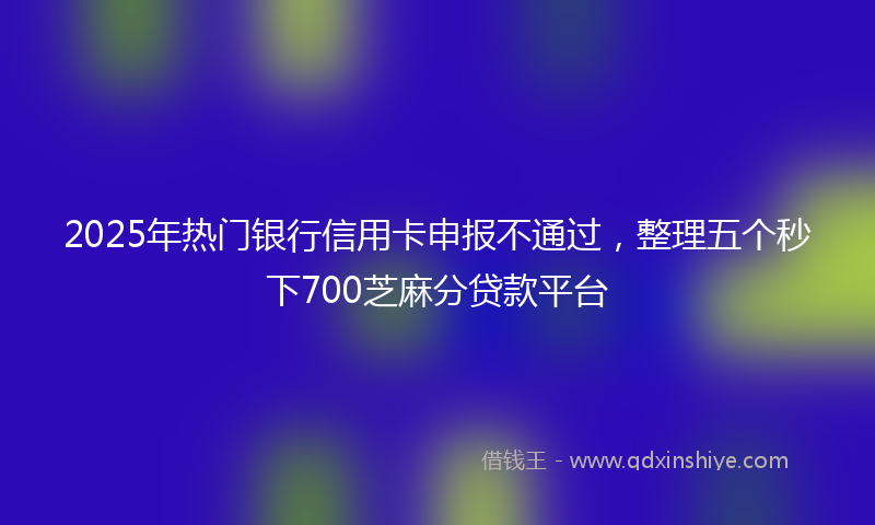 2025年热门银行信用卡申报不通过，整理五个秒下700芝麻分贷款平台