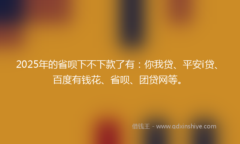 2025年的省呗下不下款了有：你我贷、平安i贷、百度有钱花、省呗、团贷网等。