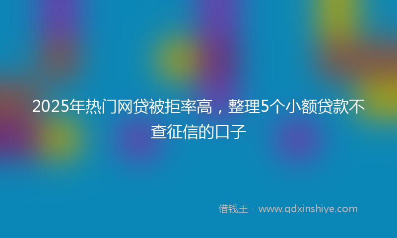 2025年热门网贷被拒率高，整理5个小额贷款不查征信的口子