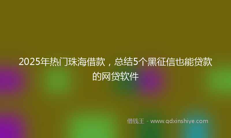 2025年热门珠海借款，总结5个黑征信也能贷款的网贷软件