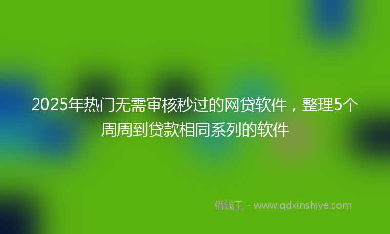 2025年热门无需审核秒过的网贷软件，整理5个周周到贷款相同系列的软件