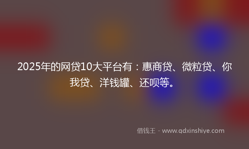 2025年的网贷10大平台有：惠商贷、微粒贷、你我贷、洋钱罐、还呗等。