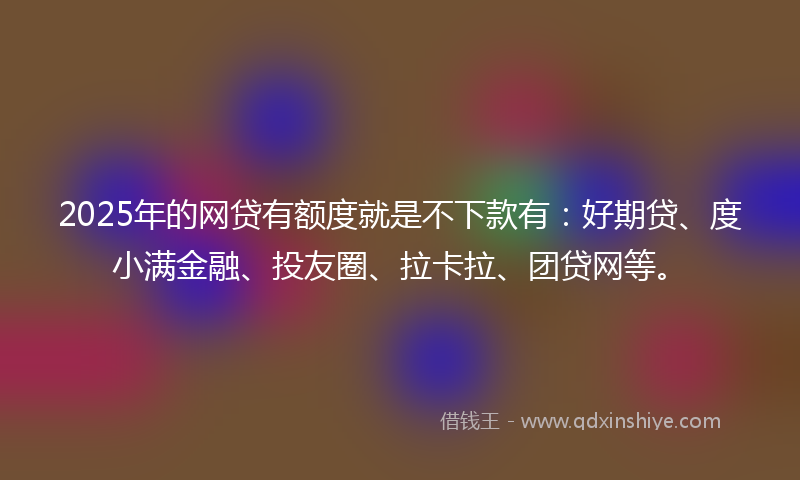 2025年的网贷有额度就是不下款有：好期贷、度小满金融、投友圈、拉卡拉、团贷网等。
