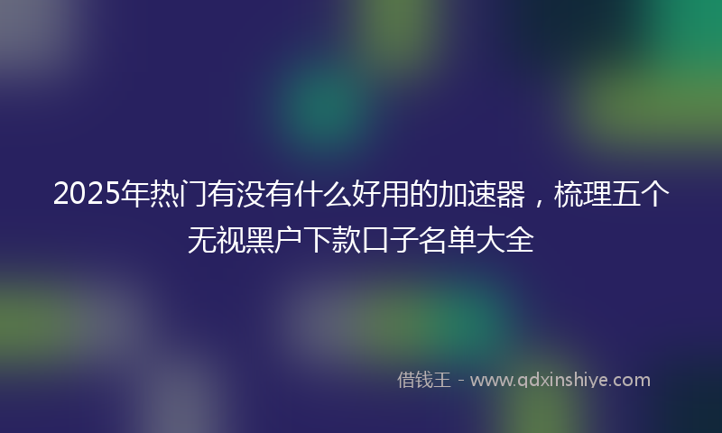 2025年热门有没有什么好用的加速器，梳理五个无视黑户下款口子名单大全