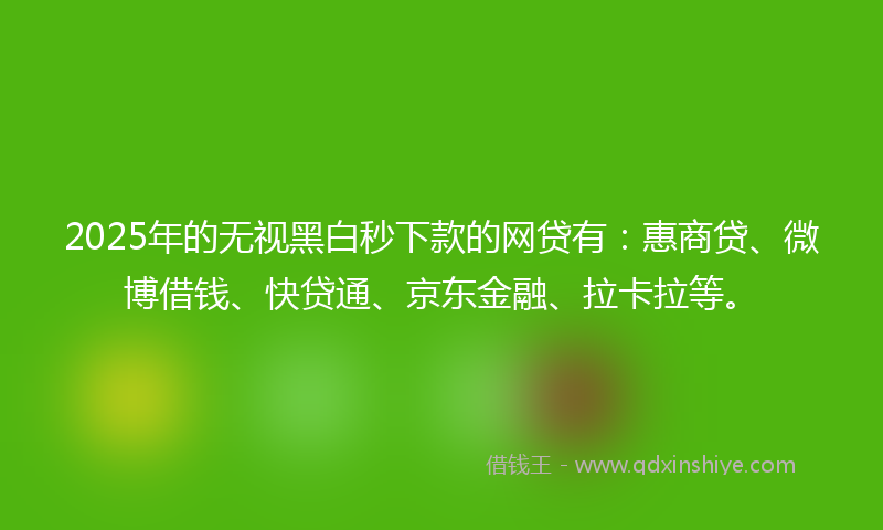2025年的无视黑白秒下款的网贷有：惠商贷、微博借钱、快贷通、京东金融、拉卡拉等。